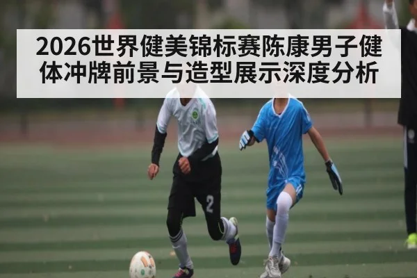 2026世界健美锦标赛陈康男子健体冲牌前景与造型展示深度分析