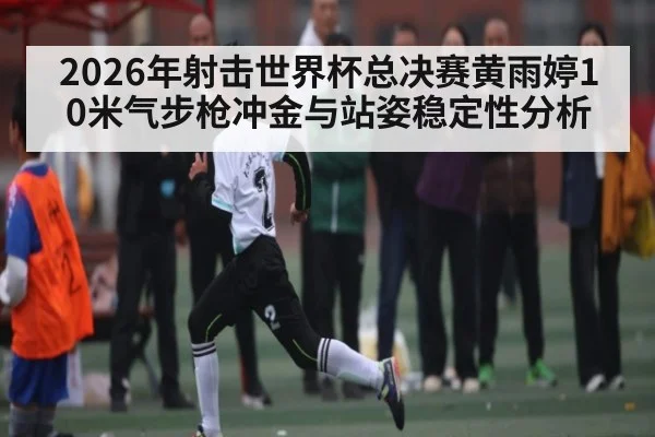 2026年射击世界杯总决赛黄雨婷10米气步枪冲金与站姿稳定性分析